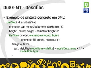    
DuSE-MT - Desafios
● Exemplo de sintaxe concreta em QML:
UmlSlot { id: attributeSlot
anchors { top: nameSlot.bottom; topMargin: -1 }
height: (parent.height - nameSlot.height)/2
ListView { model: element.ownedAttributes
anchors { fill: parent; margins: 4 }
delegate: Text {
text: visibility(modelData.visibility) + modelData.name + ": " +
modelData.type
}
 