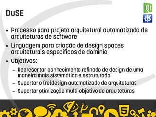    
DuSE
● Processo para projeto arquitetural automatizado de
arquiteturas de software
● Linguagem para criação de design spaces
arquiteturais específicos de domínio
● Objetivos:
– Representar conhecimento refinado de design de uma
maneira mais sistemática e estruturada
– Suportar o (re)design automatizado de arquiteturas
– Suportar otimização multi-objetivo de arquiteturas
 
