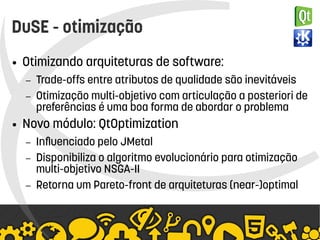    
DuSE - otimização
● Otimizando arquiteturas de software:
– Trade-offs entre atributos de qualidade são inevitáveis
– Otimização multi-objetivo com articulação a posteriori de
preferências é uma boa forma de abordar o problema
● Novo módulo: QtOptimization
– Influenciado pelo JMetal
– Disponibiliza o algoritmo evolucionário para otimização
multi-objetivo NSGA-II
– Retorna um Pareto-front de arquiteturas (near-)optimal
 