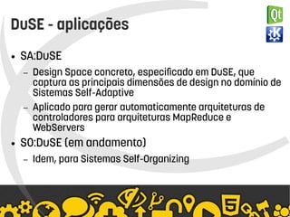    
DuSE - aplicações
● SA:DuSE
– Design Space concreto, especificado em DuSE, que
captura as principais dimensões de design no domínio de
Sistemas Self-Adaptive
– Aplicado para gerar automaticamente arquiteturas de
controladores para arquiteturas MapReduce e
WebServers
● SO:DuSE (em andamento)
– Idem, para Sistemas Self-Organizing
 