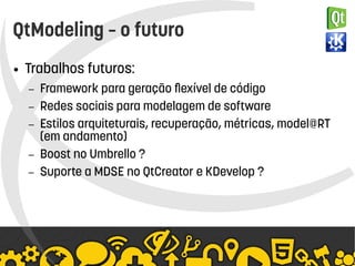    
QtModeling – o futuro
● Trabalhos futuros:
– Framework para geração flexível de código
– Redes sociais para modelagem de software
– Estilos arquiteturais, recuperação, métricas, model@RT
(em andamento)
– Boost no Umbrello ?
– Suporte a MDSE no QtCreator e KDevelop ?
 