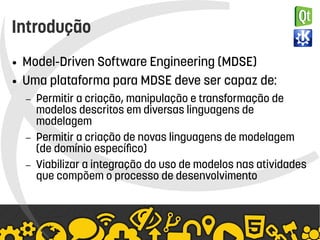    
Introdução
● Model-Driven Software Engineering (MDSE)
● Uma plataforma para MDSE deve ser capaz de:
– Permitir a criação, manipulação e transformação de
modelos descritos em diversas linguagens de
modelagem
– Permitir a criação de novas linguagens de modelagem
(de domínio específico)
– Viabilizar a integração do uso de modelos nas atividades
que compõem o processo de desenvolvimento
 