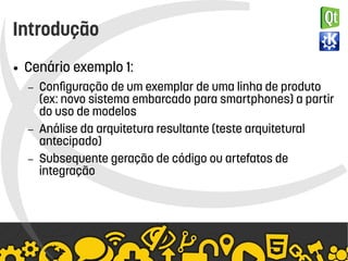    
Introdução
● Cenário exemplo 1:
– Configuração de um exemplar de uma linha de produto
(ex: novo sistema embarcado para smartphones) a partir
do uso de modelos
– Análise da arquitetura resultante (teste arquitetural
antecipado)
– Subsequente geração de código ou artefatos de
integração
 
