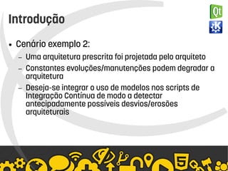    
Introdução
● Cenário exemplo 2:
– Uma arquitetura prescrita foi projetada pelo arquiteto
– Constantes evoluções/manutenções podem degradar a
arquitetura
– Deseja-se integrar o uso de modelos nos scripts de
Integração Contínua de modo a detectar
antecipadamente possíveis desvios/erosões
arquiteturais
 