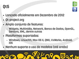    
Qt5
● Lançado oficialmente em Dezembro de 2012
● Qt-project.org
● Amplo conjunto de features:
– Widgets, Multimídia, Network, Banco de Dados, OpenGL,
Sensors, XML, dentre outras
● Plataformas suportadas:
– Windows, Linux/X11, Max OS X, QNX, VxWorks, Android,
iOS
● Nenhum suporte a uso de modelos (até então)
 