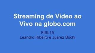 Streaming de Vídeo ao
Vivo na globo.com
FISL15
Leandro Ribeiro e Juarez Bochi
 