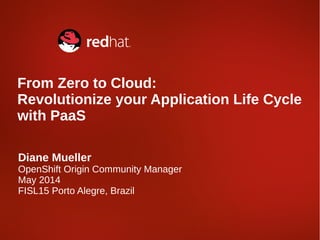 Diane Mueller
OpenShift Origin Community Manager
May 2014
FISL15 Porto Alegre, Brazil
From Zero to Cloud:
Revolutionize your Application Life Cycle
with PaaS
 
