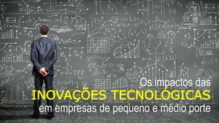 Os impactos das
INOVAÇÕES TECNOLÓGICAS
em empresas de pequeno e médio porte
 