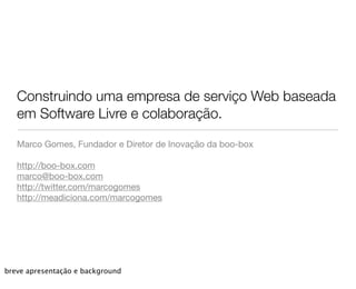 Construindo uma empresa de serviço Web baseada
   em Software Livre e colaboração.

   Marco Gomes, Fundador e Diretor de Inovação da boo-box

   http://boo-box.com
   marco@boo-box.com
   http://twitter.com/marcogomes
   http://meadiciona.com/marcogomes




breve apresentação e background
 