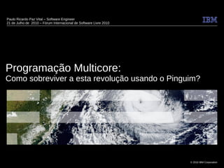 Paulo Ricardo Paz Vital – Software Engineer
21 de Julho de 2010 – Fórum Internacional de Software Livre 2010




Programação Multicore:
Como sobreviver a esta revolução usando o Pinguim?




                                                                   © 2010 IBM Corporation
 