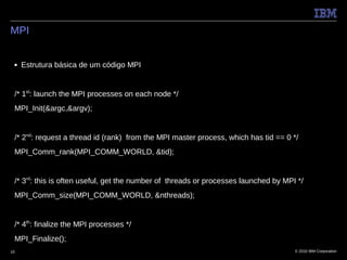 MPI


 ■   Estrutura básica de um código MPI


 /* 1st: launch the MPI processes on each node */
 MPI_Init(&argc,&argv);


 /* 2nd: request a thread id (rank) from the MPI master process, which has tid == 0 */
 MPI_Comm_rank(MPI_COMM_WORLD, &tid);


 /* 3rd: this is often useful, get the number of threads or processes launched by MPI */
 MPI_Comm_size(MPI_COMM_WORLD, &nthreads);


 /* 4th: finalize the MPI processes */
 MPI_Finalize();
10                                                                                   © 2010 IBM Corporation
 