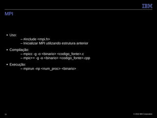 MPI



 ■   Uso:
            – #include <mpi.h>
            – Inicializar MPI utilizando estrutura anterior
 ■   Compilação:
           – mpicc -g -o <binario> <codigo_fonte>.c
           – mpic++ -g -o <binario> <codigo_fonte>.cpp
 ■   Execução:
           – mpirun -np <num_proc> <binario>




11                                                            © 2010 IBM Corporation
 