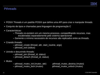 Pthreads



 ■   POSIX Threads é um padrão POSIX que define uma API para criar e manipular threads
 ■   Conjunto de tipos e chamadas para linguagem de programação C
 ■   Características:
           – Threads co-existem em um mesmo processo, compartilhando recursos, mas
                  escalonadas separadamente pelo sistema operacional
           – Somente o mínimo necessário de recursos são replicados entre as threads.
 ■   Criando threads:
           – pthread_create (thread, attr, start_routine, args)
           – pthread_exit (status)
 ■   Unindo e desunindo threads:
           – pthread_join (thread_id, status)
           – pthread_detach (thread_id, status)
 ■   Mutex
             – pthread_mutex_init (mutex, attr)      pthread_mutex_destroy (mutex)
             – pthread_mutex_lock (mutex)            pthread_mutex_unlock (mutex)

13                                                                                   © 2010 IBM Corporation
 