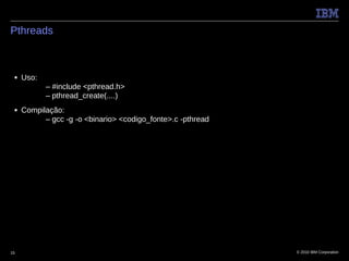 Pthreads



 ■   Uso:
            – #include <pthread.h>
            – pthread_create(....)
 ■   Compilação:
           – gcc -g -o <binario> <codigo_fonte>.c -pthread




15                                                           © 2010 IBM Corporation
 