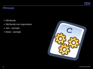 Pthreads



 ■   Olá Mundo
 ■   Olá Mundo com argumentos
 ■   Join – exemplo
 ■   Mutex - exemplo




16                              © 2010 IBM Corporation
 