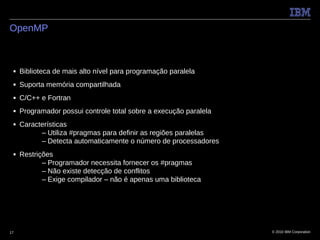 OpenMP



 ■   Biblioteca de mais alto nível para programação paralela
 ■   Suporta memória compartilhada
 ■   C/C++ e Fortran
 ■   Programador possui controle total sobre a execução paralela
 ■   Características
           – Utiliza #pragmas para definir as regiões paralelas
           – Detecta automaticamente o número de processadores
 ■   Restrições
            – Programador necessita fornecer os #pragmas
            – Não existe detecção de conflitos
            – Exige compilador – não é apenas uma biblioteca




17                                                                 © 2010 IBM Corporation
 