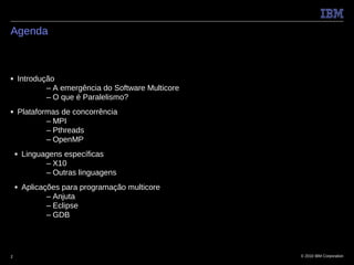 Agenda



■   Introdução
            – A emergência do Software Multicore
            – O que é Paralelismo?
■   Plataformas de concorrência
            – MPI
            – Pthreads
            – OpenMP
    ■   Linguagens específicas
              – X10
              – Outras linguagens
    ■   Aplicações para programação multicore
               – Anjuta
               – Eclipse
               – GDB




2                                                  © 2010 IBM Corporation
 