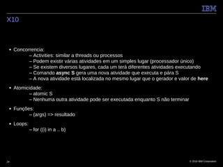 X10



 ■   Concorrencia:
           – Activities: similar a threads ou processos
           – Podem existir várias atividades em um simples lugar (processador único)
           – Se existem diversos lugares, cada um terá diferentes atividades executando
           – Comando async S gera uma nova atividade que executa e pára S
           – A nova atividade está localizada no mesmo lugar que o gerador e valor de here
 ■   Atomicidade:
           – atomic S
           – Nenhuma outra atividade pode ser executada enquanto S não terminar
 ■   Funções:
           – (args) => resultado
 ■   Loops:
              – for ((i) in a .. b)




24                                                                                © 2010 IBM Corporation
 