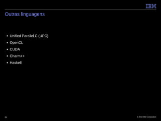 Outras linguagens



 ■   Unified Parallel C (UPC)
 ■   OpenCL
 ■   CUDA
 ■   Charm++
 ■   Haskell




26                              © 2010 IBM Corporation
 
