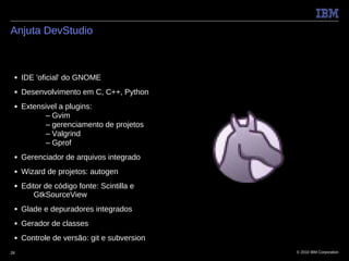 Anjuta DevStudio



 ■   IDE 'oficial' do GNOME
 ■   Desenvolvimento em C, C++, Python
 ■   Extensivel a plugins:
           – Gvim
           – gerenciamento de projetos
           – Valgrind
           – Gprof
 ■   Gerenciador de arquivos integrado
 ■   Wizard de projetos: autogen
 ■   Editor de código fonte: Scintilla e
         GtkSourceView
 ■   Glade e depuradores integrados
 ■   Gerador de classes
 ■   Controle de versão: git e subversion
28                                          © 2010 IBM Corporation
 