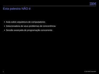 Esta palestra NÃO é



    ■   Aula sobre arquitetura de computadores
    ■   Solucionadora de seus problemas de concorrência
    ■   Sessão avançada de programação concorrente




3                                                         © 2010 IBM Corporation
 