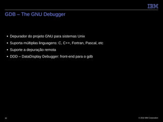 GDB – The GNU Debugger



 ■   Depurador do projeto GNU para sistemas Unix
 ■   Suporta múltiplas linguagens: C, C++, Fortran, Pascal, etc
 ■   Suporte a depuração remota
 ■   DDD – DataDisplay Debugger: front-end para o gdb




32                                                                © 2010 IBM Corporation
 