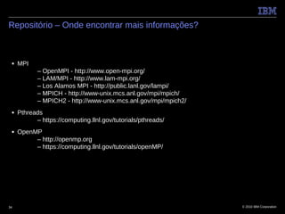 Repositório – Onde encontrar mais informações?



 ■   MPI
            – OpenMPI - http://www.open-mpi.org/
            – LAM/MPI - http://www.lam-mpi.org/
            – Los Alamos MPI - http://public.lanl.gov/lampi/
            – MPICH - http://www-unix.mcs.anl.gov/mpi/mpich/
            – MPICH2 - http://www-unix.mcs.anl.gov/mpi/mpich2/
 ■   Pthreads
           – https://computing.llnl.gov/tutorials/pthreads/
 ■   OpenMP
          – http://openmp.org
          – https://computing.llnl.gov/tutorials/openMP/




34                                                               © 2010 IBM Corporation
 