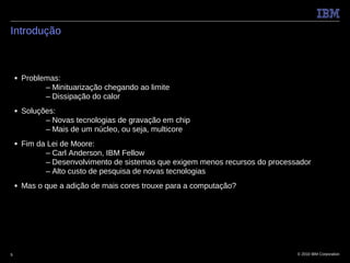 Introdução



    ■   Problemas:
              – Minituarização chegando ao limite
              – Dissipação do calor
    ■   Soluções:
              – Novas tecnologias de gravação em chip
              – Mais de um núcleo, ou seja, multicore
    ■   Fim da Lei de Moore:
              – Carl Anderson, IBM Fellow
              – Desenvolvimento de sistemas que exigem menos recursos do processador
              – Alto custo de pesquisa de novas tecnologias
    ■   Mas o que a adição de mais cores trouxe para a computação?




5                                                                               © 2010 IBM Corporation
 