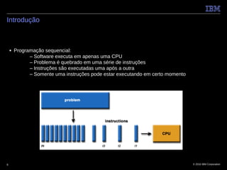 Introdução



    ■   Programação sequencial:
              – Software executa em apenas uma CPU
              – Problema é quebrado em uma série de instruções
              – Instruções são executadas uma após a outra
              – Somente uma instruções pode estar executando em certo momento




6                                                                               © 2010 IBM Corporation
 