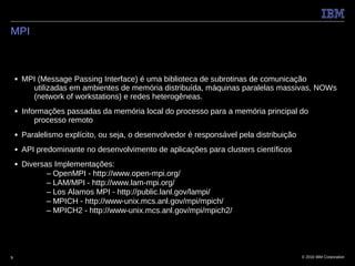 MPI



    ■   MPI (Message Passing Interface) é uma biblioteca de subrotinas de comunicação
          utilizadas em ambientes de memória distribuída, máquinas paralelas massivas, NOWs
          (network of workstations) e redes heterogêneas.
    ■   Informações passadas da memória local do processo para a memória principal do
            processo remoto
    ■   Paralelismo explícito, ou seja, o desenvolvedor é responsável pela distribuição
    ■   API predominante no desenvolvimento de aplicações para clusters científicos
    ■   Diversas Implementações:
               – OpenMPI - http://www.open-mpi.org/
               – LAM/MPI - http://www.lam-mpi.org/
               – Los Alamos MPI - http://public.lanl.gov/lampi/
               – MPICH - http://www-unix.mcs.anl.gov/mpi/mpich/
               – MPICH2 - http://www-unix.mcs.anl.gov/mpi/mpich2/




9                                                                                         © 2010 IBM Corporation
 