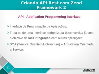 11
Criando API Rest com Zend
Framework 2
API - Application Programming Interface
➢Interface de Programação de Aplicações;
➢Trata-se de uma interface padronizada desenvolvida já com
o objetivo de fácil integração com outras aplicações;
➢SOA (Service Oriented Architecture) – Arquitetura Orientada
a Serviço;
 
