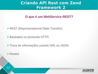 13
Criando API Rest com Zend
Framework 2
O que é um WebService REST?
➢ REST (Representational State Transfer);
➢ Baseados no protocolo HTTP;
➢ Troca de informações usando XML ou JSON.
➢ Restful
 
