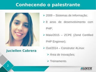 2
Conhecendo o palestrante
➢ 2009 – Sistemas de Informação;
➢ 8 anos de desenvolvimento com
PHP;
➢ Maio/2015 – ZCPE (Zend Certified
PHP Enginner);
➢ Out/2014 – Construtor 4Linux:
➢ Área de Inovações;
➢ Treinamento.
Juciellen Cabrera
 