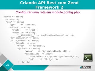 21
routes => array(
 route=>array(
  'api' => array(
    'type'    => 'Literal',
    'options' => array(
       'route'    => '/api',
       'defaults' => array(
           '__NAMESPACE__' => 'ApplicationController'),),
     'may_terminate' => true,
     'child_routes' => array(
         'default' => array(
           'type'    => 'Segment',
          'options' => array(
          'route'    => '[/:controller[/:id]]',
               'constraints' => array(
               'controller' => '[a­zA­Z][a­zA­Z0­9_­]*',           
       'id'     => '[0­9_­]*'),                  
            ), ),),),))
Criando API Rest com Zend
Framework 2
Configurar uma rota em module.config.php
 