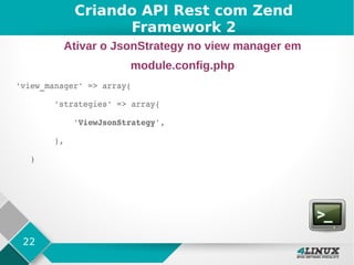 22
'view_manager' => array(        
        'strategies' => array(
            'ViewJsonStrategy',
        ),
   )
Criando API Rest com Zend
Framework 2
Ativar o JsonStrategy no view manager em
module.config.php
 