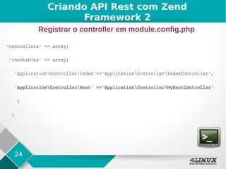 24
'controllers' => array(
 'invokables' => array(
   'ApplicationControllerIndex'=>'ApplicationControllerIndexController',
   'ApplicationControllerRest' =>'ApplicationControllerMyRestController'
    )
  )
Criando API Rest com Zend
Framework 2
Registrar o controller em module.config.php
 