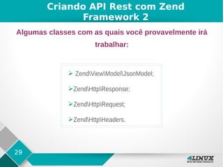 29
Criando API Rest com Zend
Framework 2
Algumas classes com as quais você provavelmente irá
trabalhar:
➢ ZendViewModelJsonModel;
➢ZendHttpResponse;
➢ZendHttpRequest;
➢ZendHttpHeaders.
 