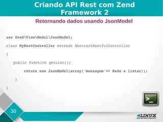 30
use ZendViewModelJsonModel;
class MyRestController extends AbstractRestfulController
{
public function getList(){
        return new JsonModel(array('mensagem'=> Nada a listar));
    }    
}
Criando API Rest com Zend
Framework 2
Retornando dados usando JsonModel
 