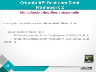 35
class MyRestController extends AbstractRestfulController
{
public function delete($id){
        $this­>response­>setStatusCode(Response::STATUS_CODE_401);
        return new JsonModel(array('mensagem'=>'Você precisa estar 
logado'));
    }
}
Criando API Rest com Zend
Framework 2
Manipulando cabeçalhos e status code
 