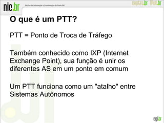 O que é um PTT?
PTT = Ponto de Troca de Tráfego
Também conhecido como IXP (Internet
Exchange Point), sua função é unir os
diferentes AS em um ponto em comum
Um PTT funciona como um "atalho" entre
Sistemas Autônomos
 