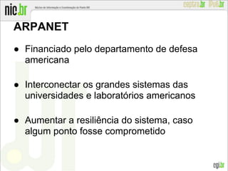 ARPANET
● Financiado pelo departamento de defesa
americana
● Interconectar os grandes sistemas das
universidades e laboratórios americanos
● Aumentar a resiliência do sistema, caso
algum ponto fosse comprometido
 