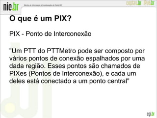 O que é um PIX?
PIX - Ponto de Interconexão
"Um PTT do PTTMetro pode ser composto por
vários pontos de conexão espalhados por uma
dada região. Esses pontos são chamados de
PIXes (Pontos de Interconexão), e cada um
deles está conectado a um ponto central"
 