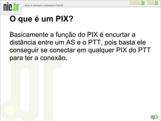 O que é um PIX?
Basicamente a função do PIX é encurtar a
distância entre um AS e o PTT, pois basta ele
conseguir se conectar em qualquer PIX do PTT
para ter a conexão.
 