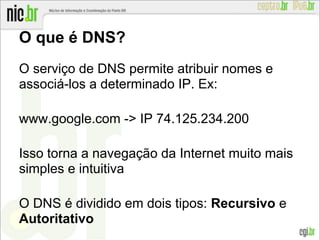 O que é DNS?
O serviço de DNS permite atribuir nomes e
associá-los a determinado IP. Ex:
www.google.com -> IP 74.125.234.200
Isso torna a navegação da Internet muito mais
simples e intuitiva
O DNS é dividido em dois tipos: Recursivo e
Autoritativo
 