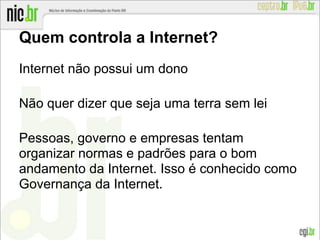 Quem controla a Internet?
Internet não possui um dono
Não quer dizer que seja uma terra sem lei
Pessoas, governo e empresas tentam
organizar normas e padrões para o bom
andamento da Internet. Isso é conhecido como
Governança da Internet.
 
