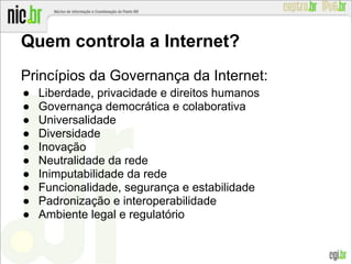 Quem controla a Internet?
Princípios da Governança da Internet:
● Liberdade, privacidade e direitos humanos
● Governança democrática e colaborativa
● Universalidade
● Diversidade
● Inovação
● Neutralidade da rede
● Inimputabilidade da rede
● Funcionalidade, segurança e estabilidade
● Padronização e interoperabilidade
● Ambiente legal e regulatório
 