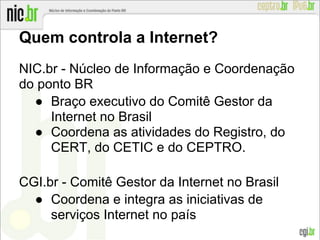 Quem controla a Internet?
NIC.br - Núcleo de Informação e Coordenação
do ponto BR
● Braço executivo do Comitê Gestor da
Internet no Brasil
● Coordena as atividades do Registro, do
CERT, do CETIC e do CEPTRO.
CGI.br - Comitê Gestor da Internet no Brasil
● Coordena e integra as iniciativas de
serviços Internet no país
 