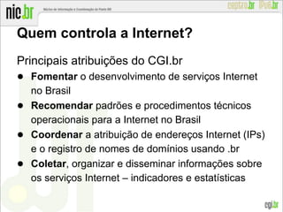 Quem controla a Internet?
Principais atribuições do CGI.br
● Fomentar o desenvolvimento de serviços Internet
no Brasil
● Recomendar padrões e procedimentos técnicos
operacionais para a Internet no Brasil
● Coordenar a atribuição de endereços Internet (IPs)
e o registro de nomes de domínios usando .br
● Coletar, organizar e disseminar informações sobre
os serviços Internet – indicadores e estatísticas
 