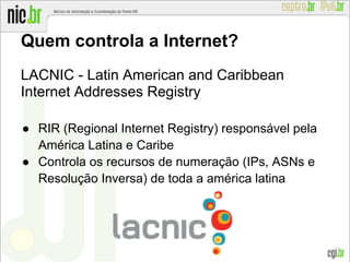 Quem controla a Internet?
LACNIC - Latin American and Caribbean
Internet Addresses Registry
● RIR (Regional Internet Registry) responsável pela
América Latina e Caribe
● Controla os recursos de numeração (IPs, ASNs e
Resolução Inversa) de toda a américa latina
 