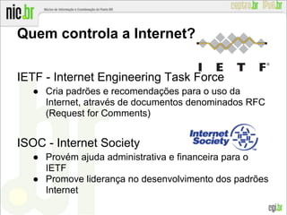 Quem controla a Internet?
IETF - Internet Engineering Task Force
● Cria padrões e recomendações para o uso da
Internet, através de documentos denominados RFC
(Request for Comments)
ISOC - Internet Society
● Provém ajuda administrativa e financeira para o
IETF
● Promove liderança no desenvolvimento dos padrões
Internet
 